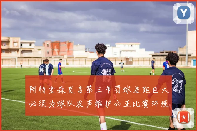 阿特金森直言第三节罚球差距巨大必须为球队发声维护公正比赛环境