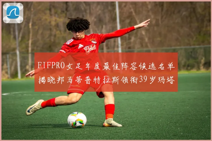 FIFPRO女足年度最佳阵容候选名单揭晓邦马蒂普特拉斯领衔39岁玛塔入围