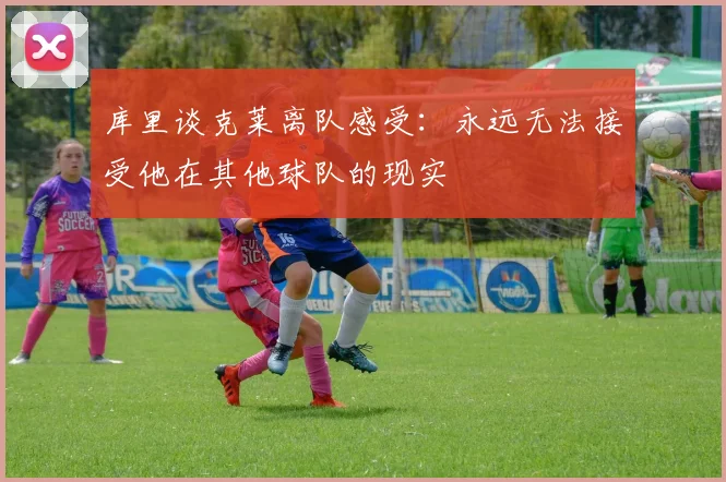 库里谈克莱离队感受：永远无法接受他在其他球队的现实
