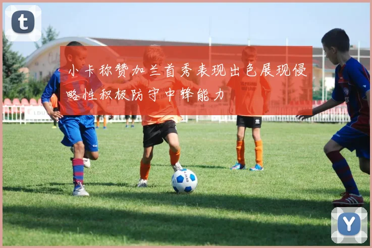 小卡称赞加兰首秀表现出色展现侵略性积极防守中锋能力