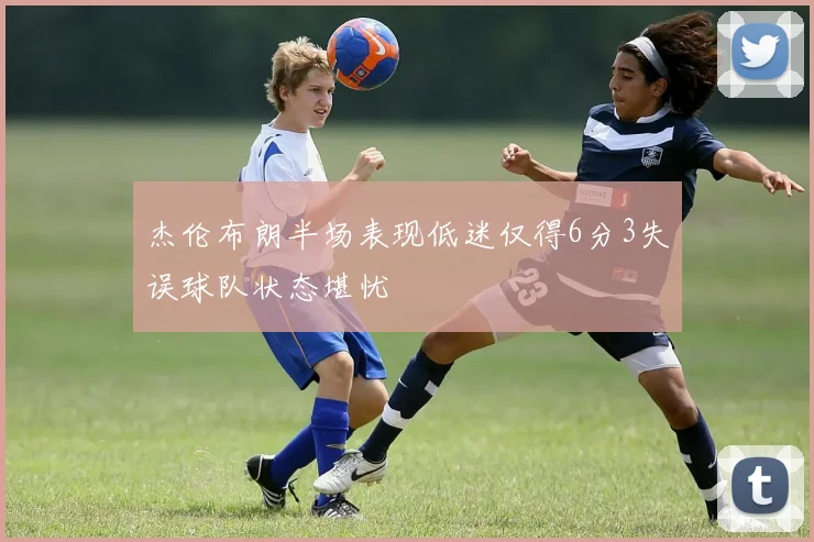 杰伦布朗半场表现低迷仅得6分3失误球队状态堪忧