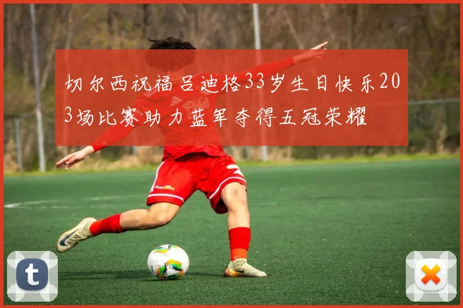切尔西祝福吕迪格33岁生日快乐203场比赛助力蓝军夺得五冠荣耀