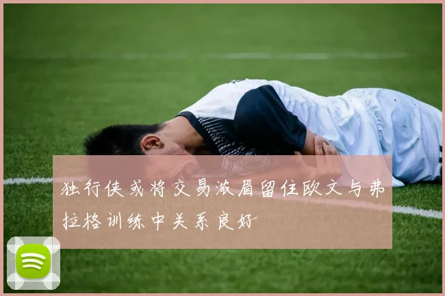 独行侠或将交易浓眉留住欧文与弗拉格训练中关系良好
