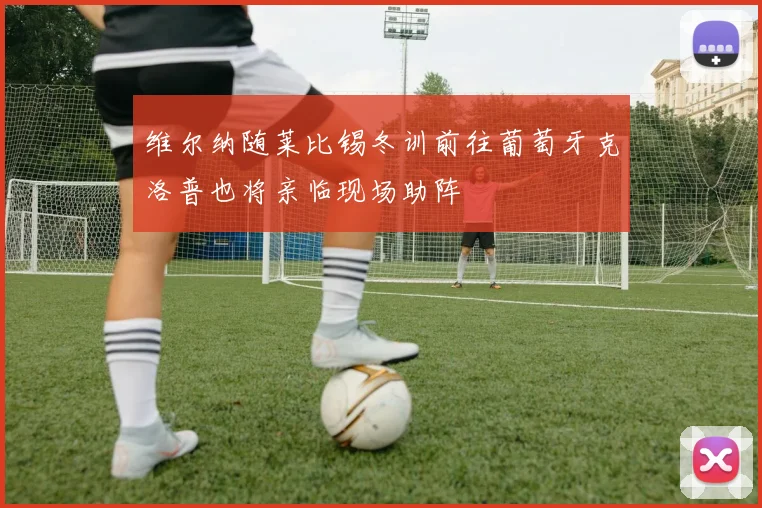 维尔纳随莱比锡冬训前往葡萄牙克洛普也将亲临现场助阵