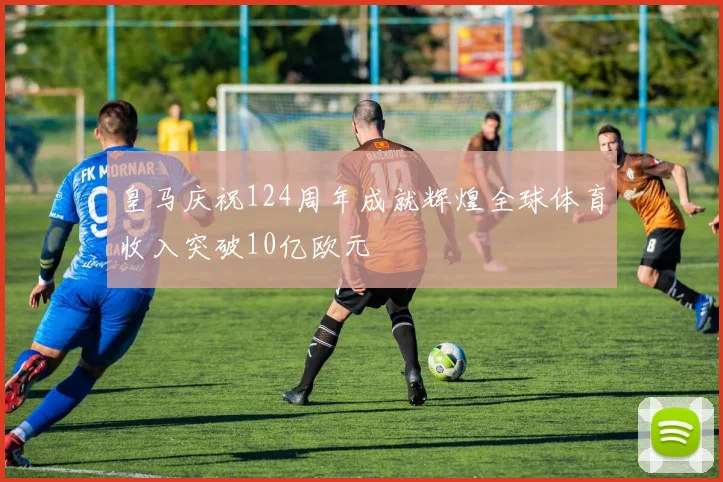 皇马庆祝124周年成就辉煌全球体育收入突破10亿欧元