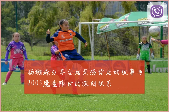 杨瀚森分享古话灵感背后的故事与2005魔童降世的深刻联系