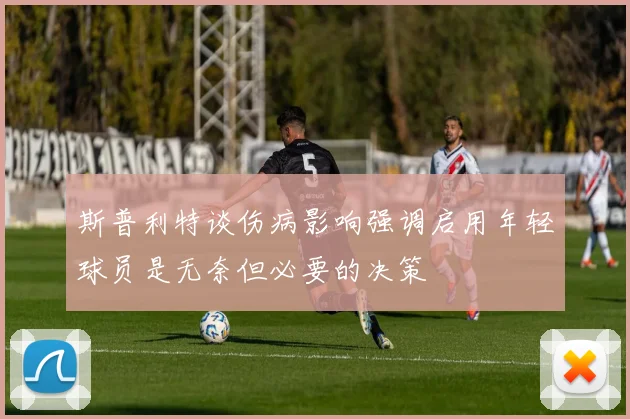 斯普利特谈伤病影响强调启用年轻球员是无奈但必要的决策
