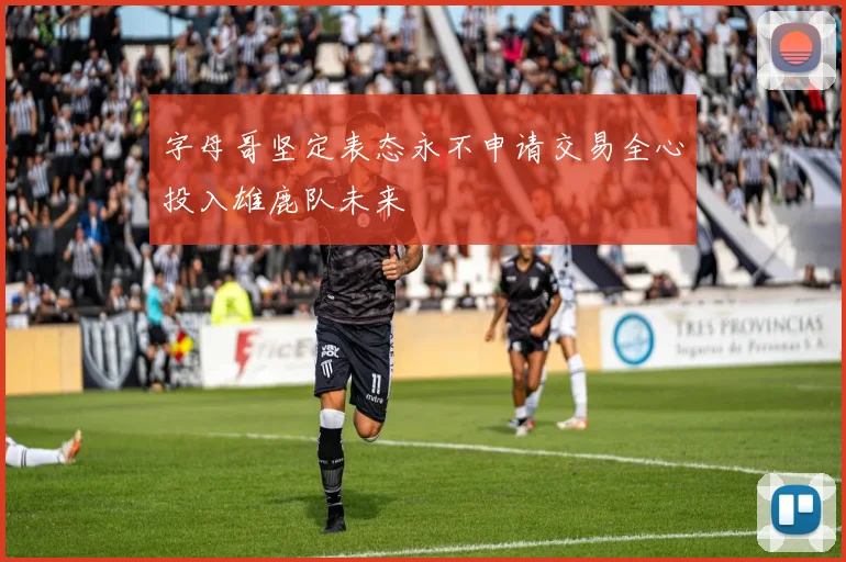 字母哥坚定表态永不申请交易全心投入雄鹿队未来