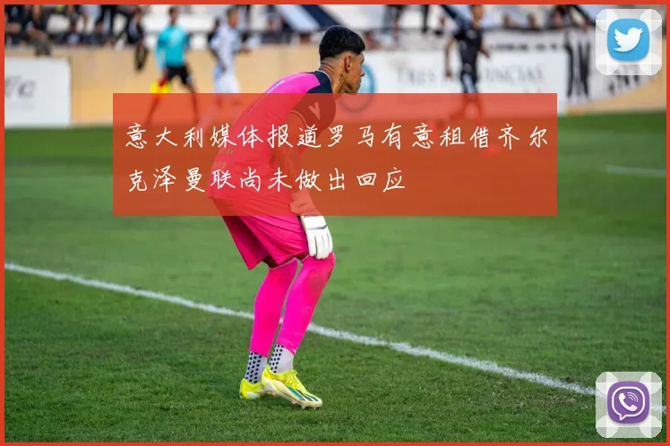 意大利媒体报道罗马有意租借齐尔克泽曼联尚未做出回应