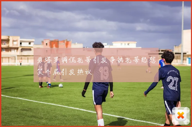劳塔罗调侃孔蒂引发争执孔蒂怒怼笑个屁引发热议