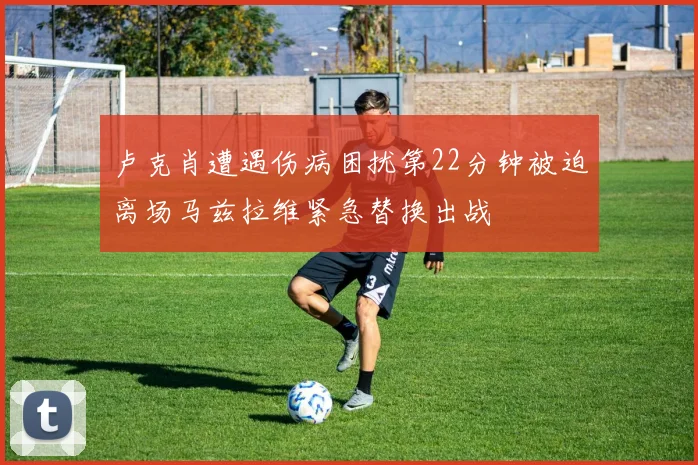 卢克肖遭遇伤病困扰第22分钟被迫离场马兹拉维紧急替换出战