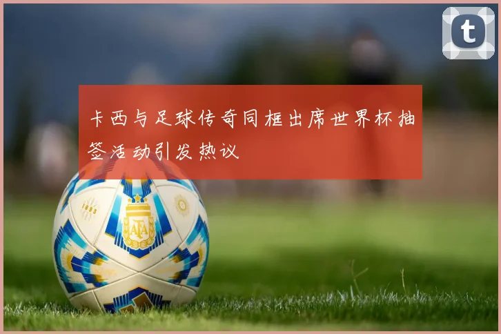 卡西与足球传奇同框出席世界杯抽签活动引发热议