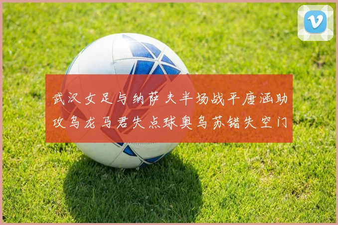 武汉女足与纳萨夫半场战平唐涵助攻乌龙马君失点球奥乌苏错失空门良机