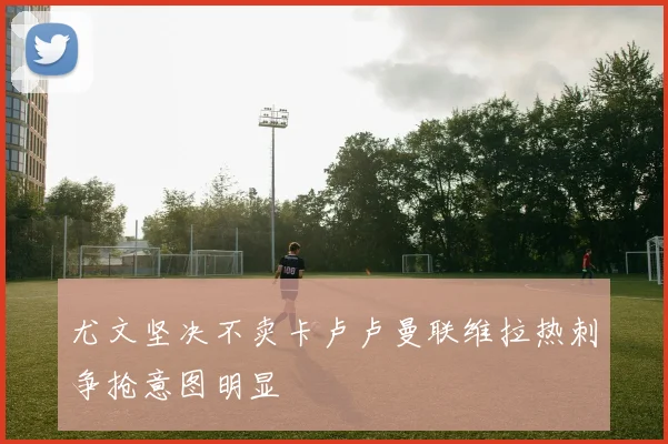 尤文坚决不卖卡卢卢曼联维拉热刺争抢意图明显
