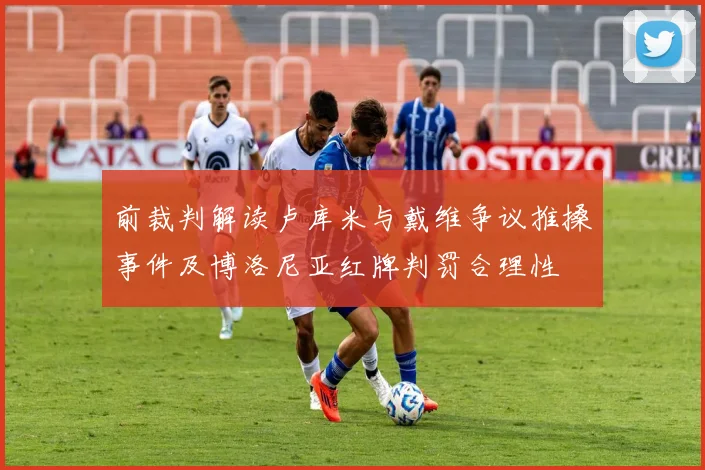 前裁判解读卢库米与戴维争议推搡事件及博洛尼亚红牌判罚合理性