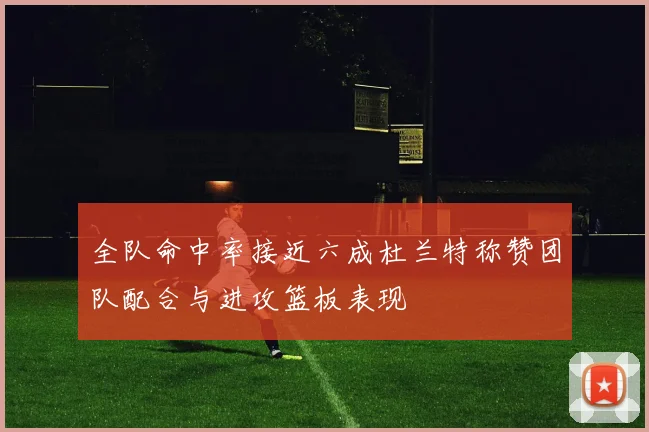 全队命中率接近六成杜兰特称赞团队配合与进攻篮板表现