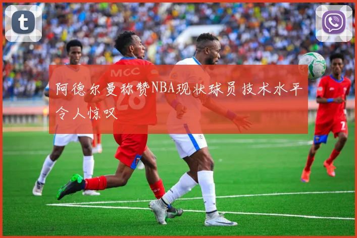 阿德尔曼称赞NBA现状球员技术水平令人惊叹