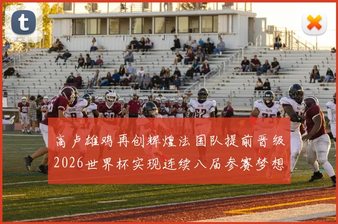 高卢雄鸡再创辉煌法国队提前晋级2026世界杯实现连续八届参赛梦想