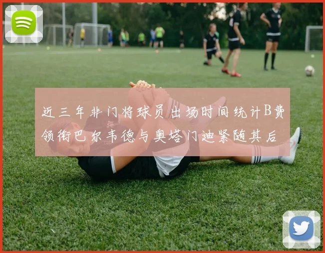 近三年非门将球员出场时间统计B费领衔巴尔韦德与奥塔门迪紧随其后