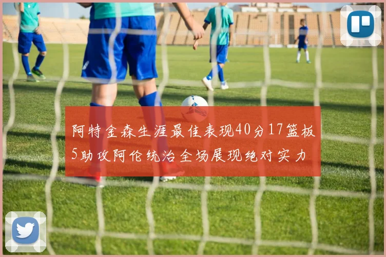 阿特金森生涯最佳表现40分17篮板5助攻阿伦统治全场展现绝对实力