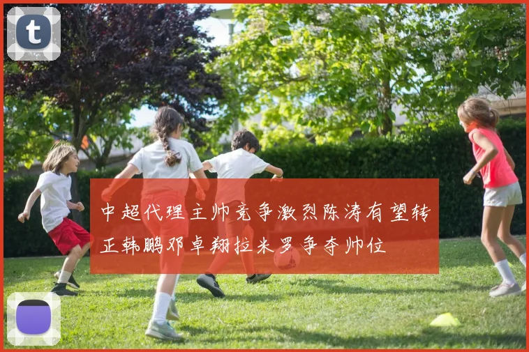 中超代理主帅竞争激烈陈涛有望转正韩鹏邓卓翔拉米罗争夺帅位