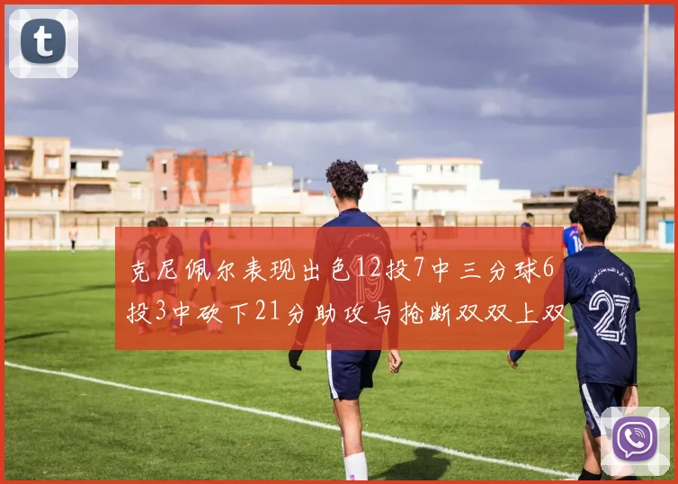 克尼佩尔表现出色12投7中三分球6投3中砍下21分助攻与抢断双双上双