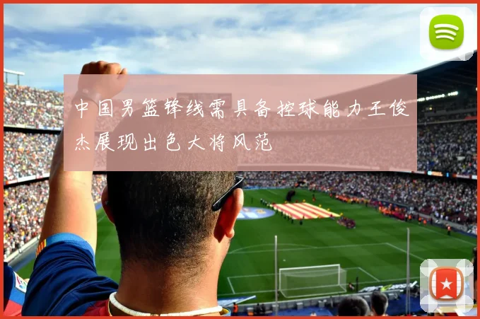 中国男篮锋线需具备控球能力王俊杰展现出色大将风范