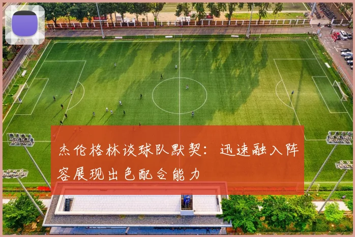 杰伦格林谈球队默契：迅速融入阵容展现出色配合能力