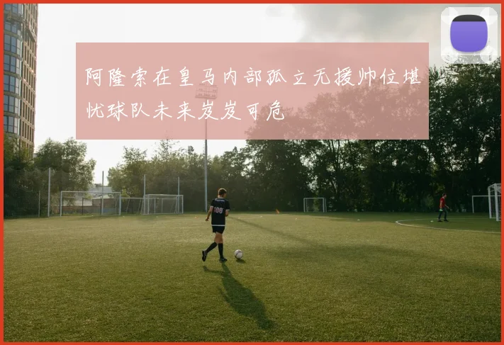 阿隆索在皇马内部孤立无援帅位堪忧球队未来岌岌可危