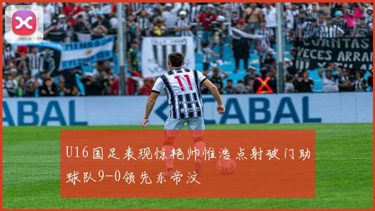 U16国足表现惊艳帅惟浩点射破门助球队9-0领先东帝汶