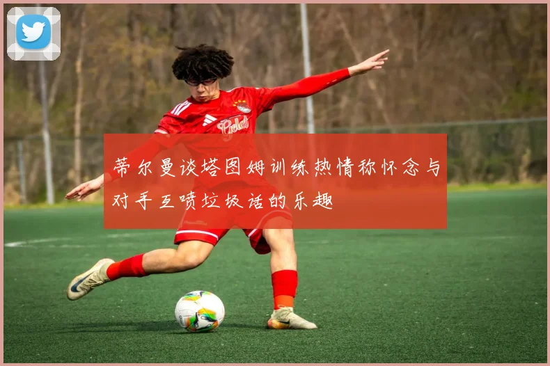 蒂尔曼谈塔图姆训练热情称怀念与对手互喷垃圾话的乐趣