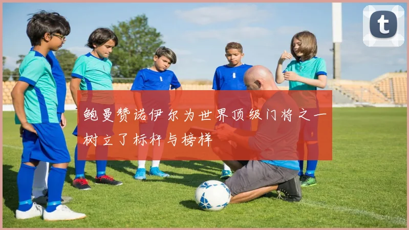 鲍曼赞诺伊尔为世界顶级门将之一树立了标杆与榜样