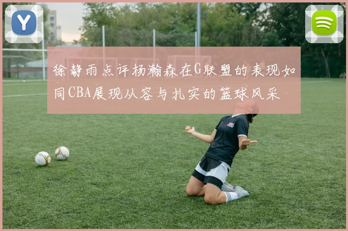 徐静雨点评杨瀚森在G联盟的表现如同CBA展现从容与扎实的篮球风采