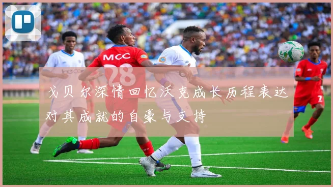 戈贝尔深情回忆沃克成长历程表达对其成就的自豪与支持