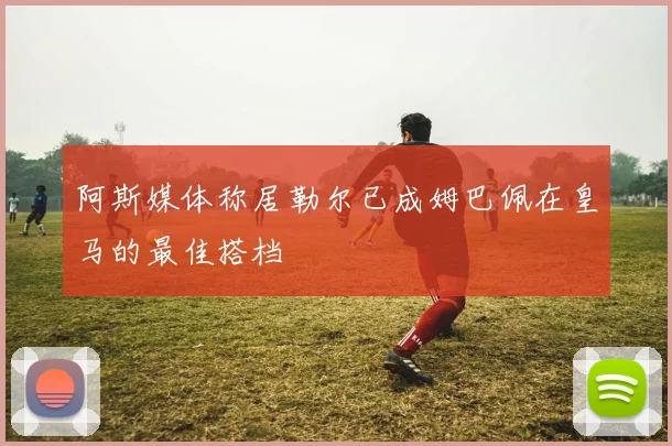 阿斯媒体称居勒尔已成姆巴佩在皇马的最佳搭档