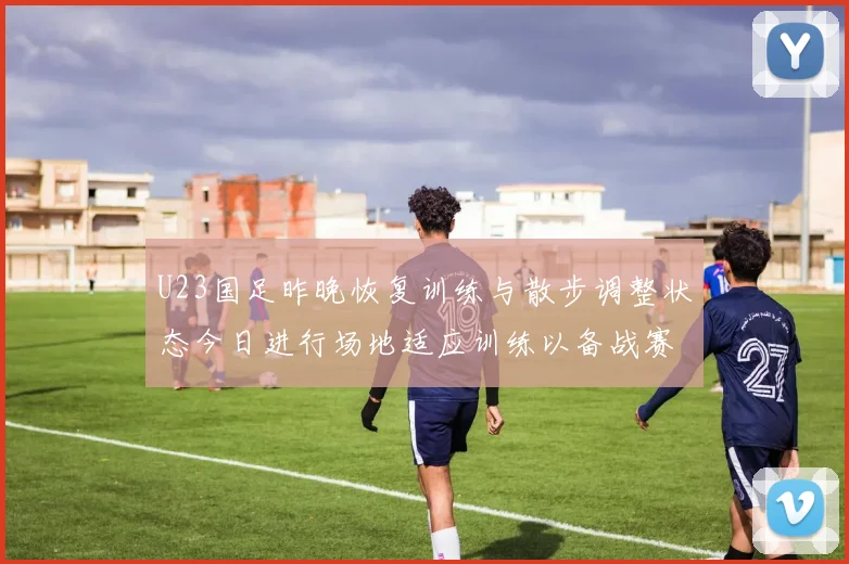 U23国足昨晚恢复训练与散步调整状态今日进行场地适应训练以备战赛事