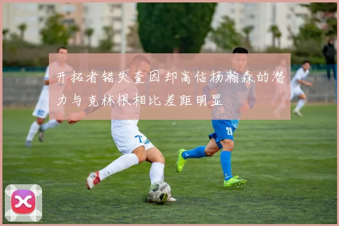 开拓者错失奎因却高估杨瀚森的潜力与克林根相比差距明显