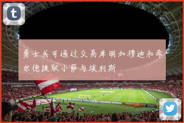 勇士或可通过交易库明加穆迪和希尔德换取小萨与埃利斯