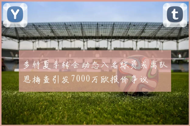 多特夏季转会动态八名球员或离队恩梅查引发7000万欧报价争议