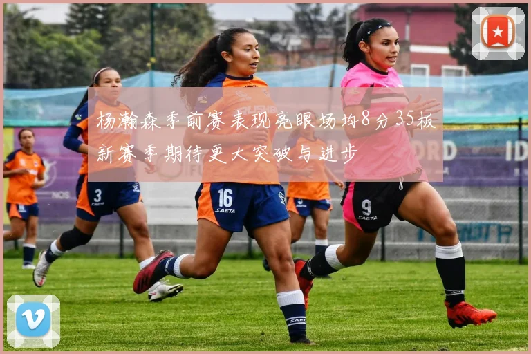 杨瀚森季前赛表现亮眼场均8分35板新赛季期待更大突破与进步