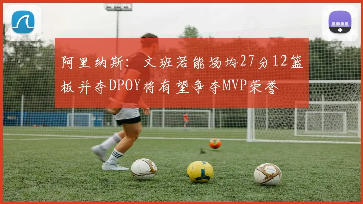 阿里纳斯：文班若能场均27分12篮板并夺DPOY将有望争夺MVP荣誉