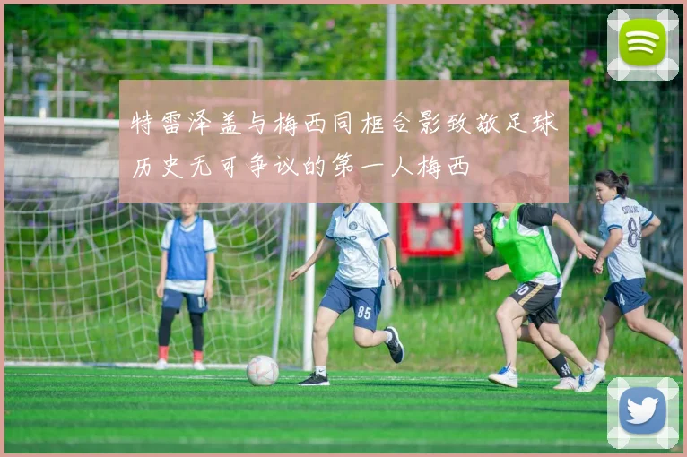 特雷泽盖与梅西同框合影致敬足球历史无可争议的第一人梅西
